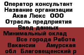 Оператор-консультант › Название организации ­ Аква Люкс, ООО › Отрасль предприятия ­ Ввод данных › Минимальный оклад ­ 30 000 - Все города Работа » Вакансии   . Амурская обл.,Благовещенский р-н